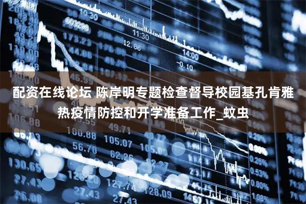 配资在线论坛 陈岸明专题检查督导校园基孔肯雅热疫情防控和开学准备工作_蚊虫