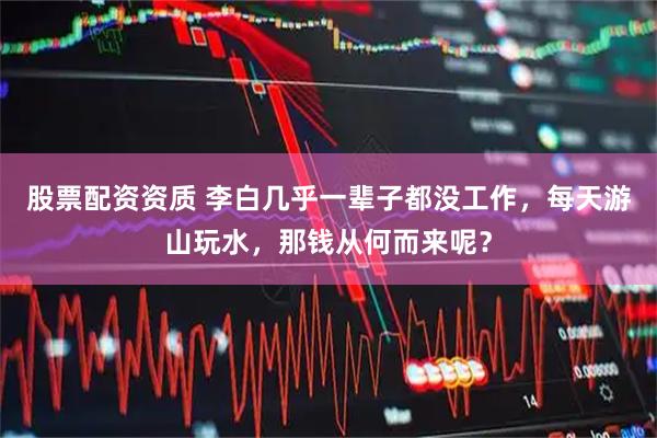 股票配资资质 李白几乎一辈子都没工作，每天游山玩水，那钱从何而来呢？