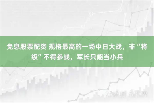免息股票配资 规格最高的一场中日大战，非“将级”不得参战，军长只能当小兵