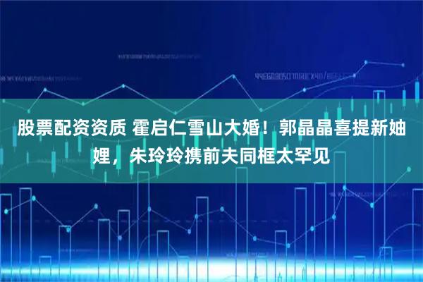 股票配资资质 霍启仁雪山大婚！郭晶晶喜提新妯娌，朱玲玲携前夫同框太罕见