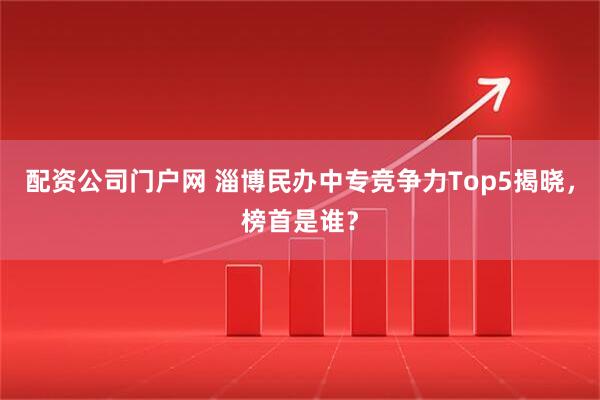 配资公司门户网 淄博民办中专竞争力Top5揭晓，榜首是谁？